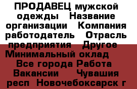 ПРОДАВЕЦ мужской одежды › Название организации ­ Компания-работодатель › Отрасль предприятия ­ Другое › Минимальный оклад ­ 1 - Все города Работа » Вакансии   . Чувашия респ.,Новочебоксарск г.